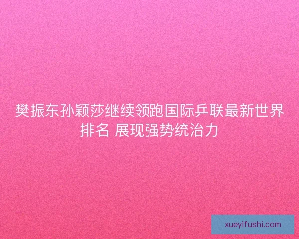 樊振东孙颖莎继续领跑国际乒联最新世界排名 展现强势统治力