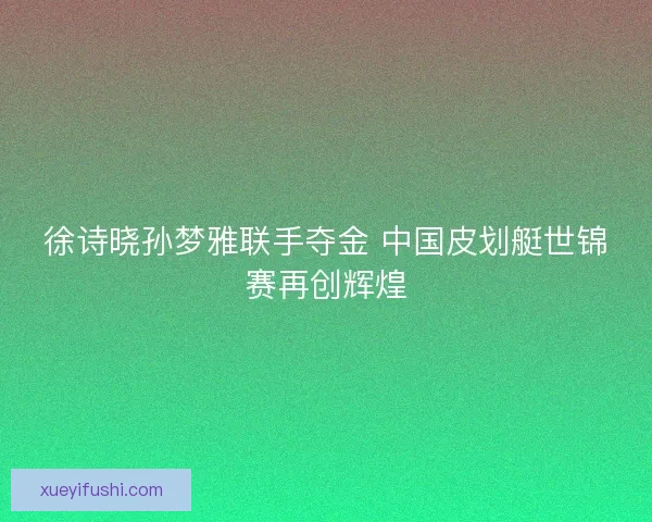 徐诗晓孙梦雅联手夺金 中国皮划艇世锦赛再创辉煌