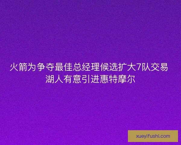 火箭为争夺最佳总经理候选扩大7队交易 湖人有意引进惠特摩尔