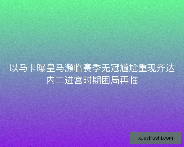 以马卡曝皇马濒临赛季无冠尴尬重现齐达内二进宫时期困局再临