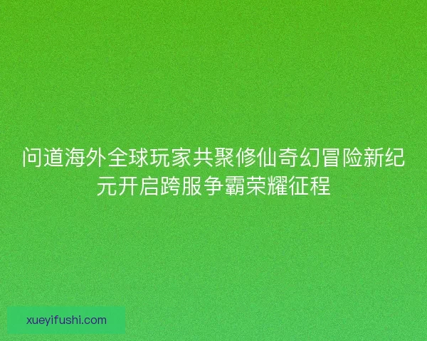 问道海外全球玩家共聚修仙奇幻冒险新纪元开启跨服争霸荣耀征程